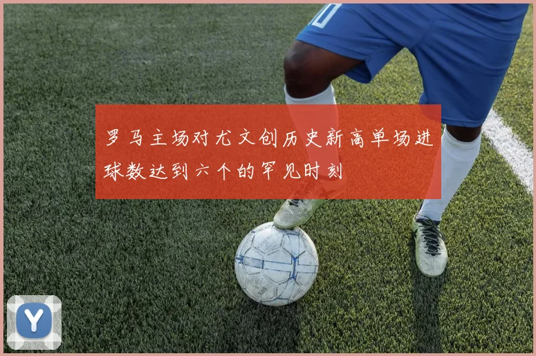 罗马主场对尤文创历史新高单场进球数达到六个的罕见时刻