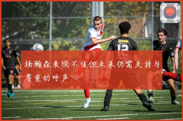 杨瀚森表现不佳但未来仍需支持与尊重的呼声