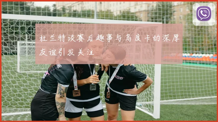 杜兰特谈赛后趣事与乌度卡的深厚友谊引发关注