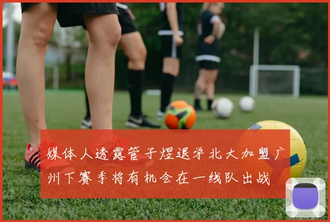 媒体人透露管子煜退学北大加盟广州下赛季将有机会在一线队出战