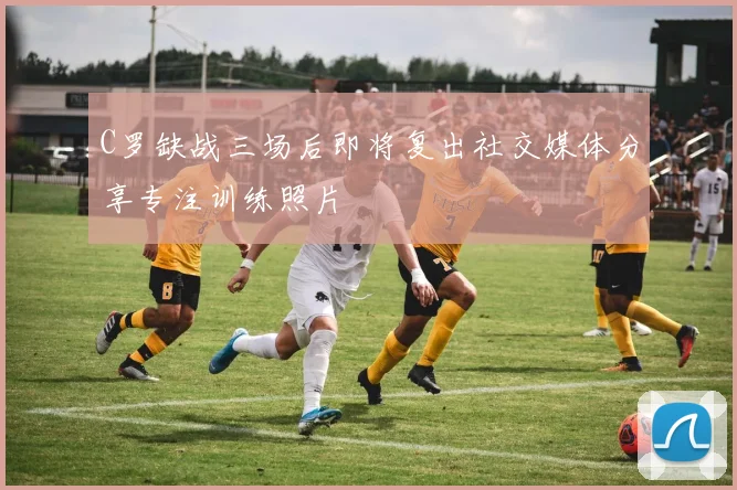 C罗缺战三场后即将复出社交媒体分享专注训练照片