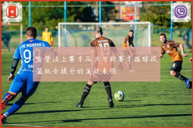 哈登谈上赛季压力与新赛季接球投篮机会提升的高效表现