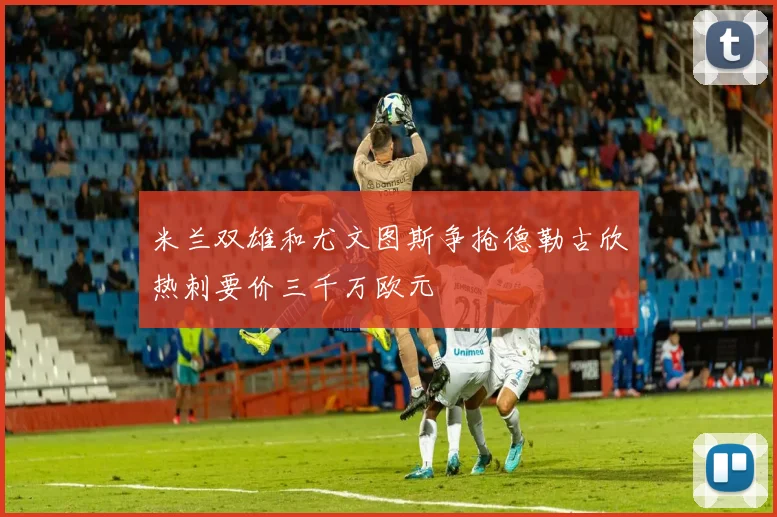 米兰双雄和尤文图斯争抢德勒古欣热刺要价三千万欧元