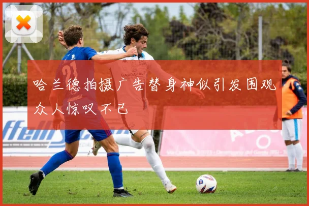 哈兰德拍摄广告替身神似引发围观众人惊叹不已