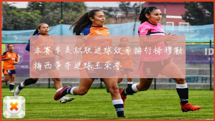 本赛季美职联进球效率排行榜穆勒梅西争夺进球王荣誉