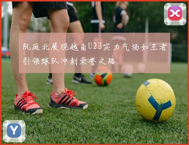 阮庭北展现越南U23实力气场如王者引领球队冲刺荣誉之路