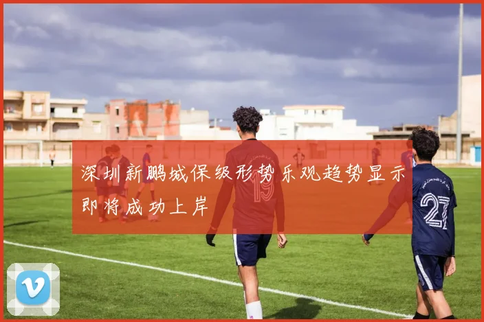 深圳新鹏城保级形势乐观趋势显示即将成功上岸